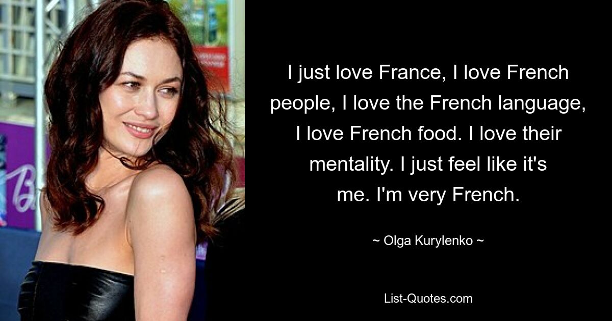 I just love France, I love French people, I love the French language, I love French food. I love their mentality. I just feel like it's me. I'm very French. — © Olga Kurylenko