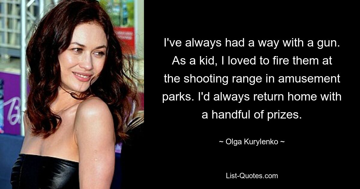 I've always had a way with a gun. As a kid, I loved to fire them at the shooting range in amusement parks. I'd always return home with a handful of prizes. — © Olga Kurylenko