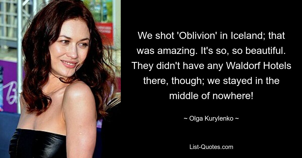 We shot 'Oblivion' in Iceland; that was amazing. It's so, so beautiful. They didn't have any Waldorf Hotels there, though; we stayed in the middle of nowhere! — © Olga Kurylenko