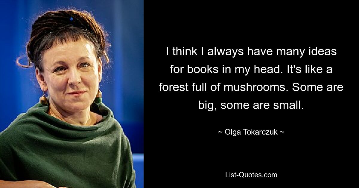 I think I always have many ideas for books in my head. It's like a forest full of mushrooms. Some are big, some are small. — © Olga Tokarczuk