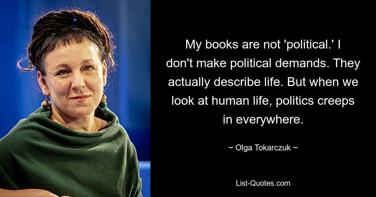 My books are not 'political.' I don't make political demands. They actually describe life. But when we look at human life, politics creeps in everywhere. — © Olga Tokarczuk