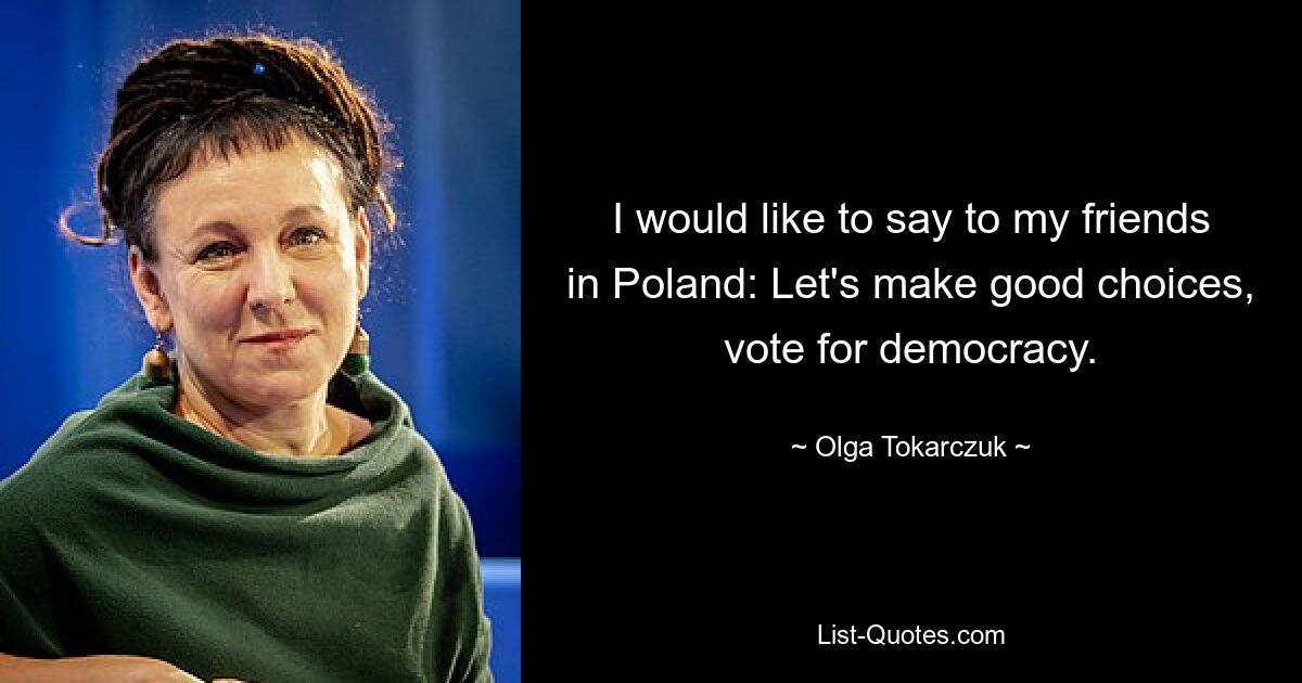 I would like to say to my friends in Poland: Let's make good choices, vote for democracy. — © Olga Tokarczuk