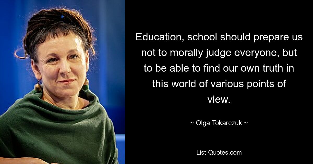 Education, school should prepare us not to morally judge everyone, but to be able to find our own truth in this world of various points of view. — © Olga Tokarczuk