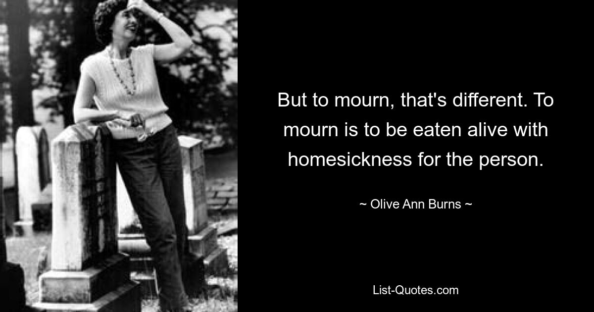 But to mourn, that's different. To mourn is to be eaten alive with homesickness for the person. — © Olive Ann Burns