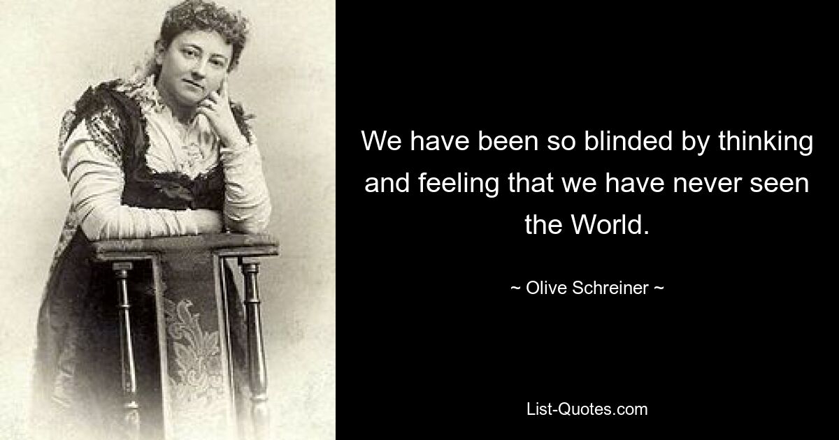 We have been so blinded by thinking and feeling that we have never seen the World. — © Olive Schreiner