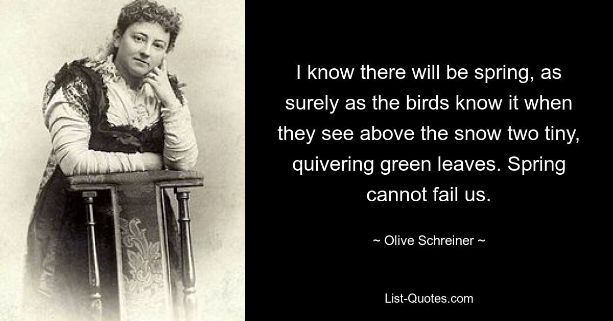 I know there will be spring, as surely as the birds know it when they see above the snow two tiny, quivering green leaves. Spring cannot fail us. — © Olive Schreiner