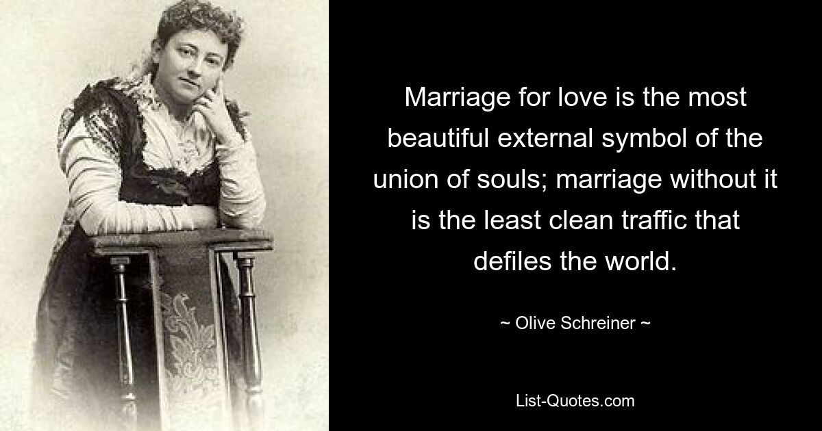 Marriage for love is the most beautiful external symbol of the union of souls; marriage without it is the least clean traffic that defiles the world. — © Olive Schreiner