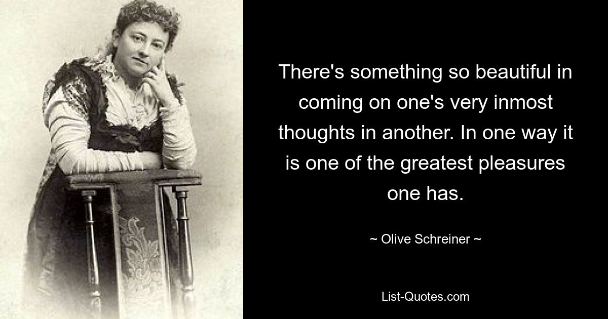 There's something so beautiful in coming on one's very inmost thoughts in another. In one way it is one of the greatest pleasures one has. — © Olive Schreiner