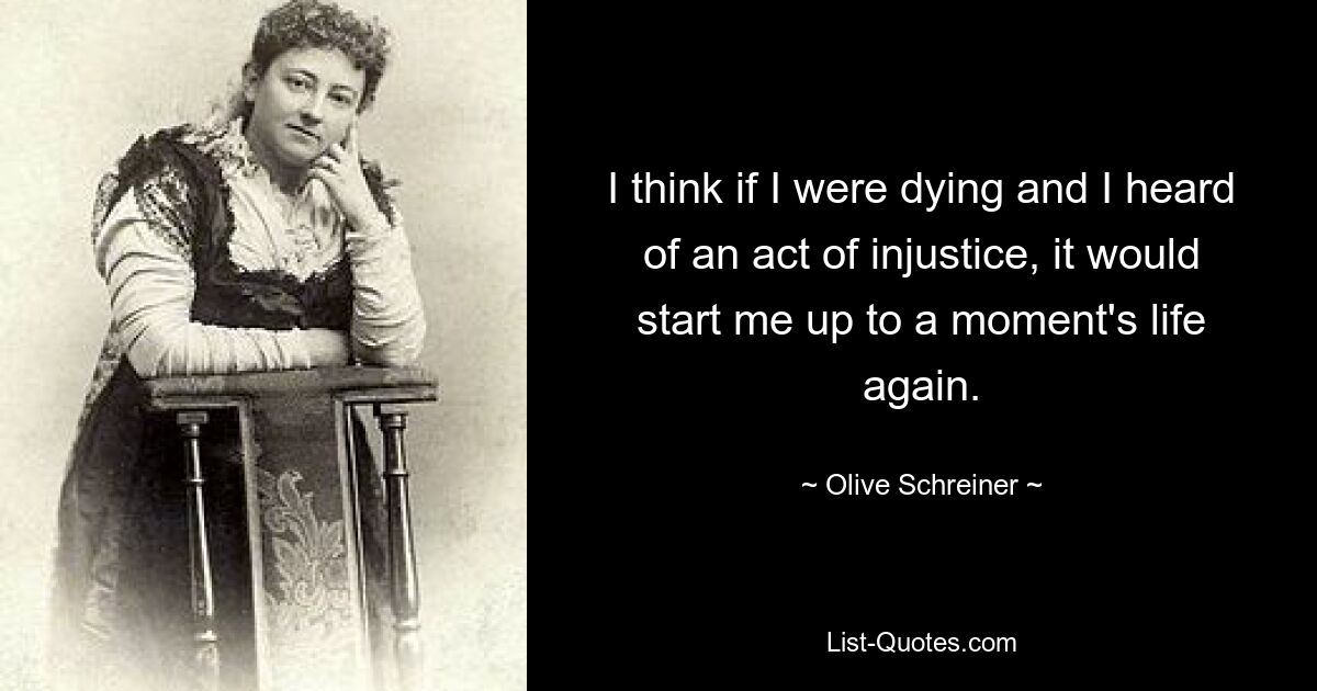 I think if I were dying and I heard of an act of injustice, it would start me up to a moment's life again. — © Olive Schreiner