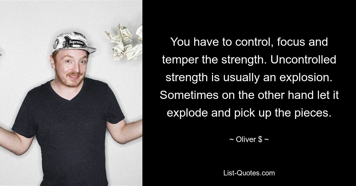 You have to control, focus and temper the strength. Uncontrolled strength is usually an explosion. Sometimes on the other hand let it explode and pick up the pieces. — © Oliver $