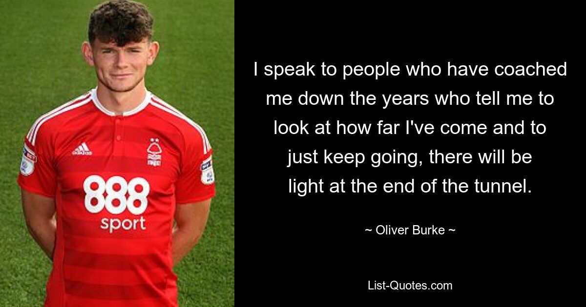 I speak to people who have coached me down the years who tell me to look at how far I've come and to just keep going, there will be light at the end of the tunnel. — © Oliver Burke