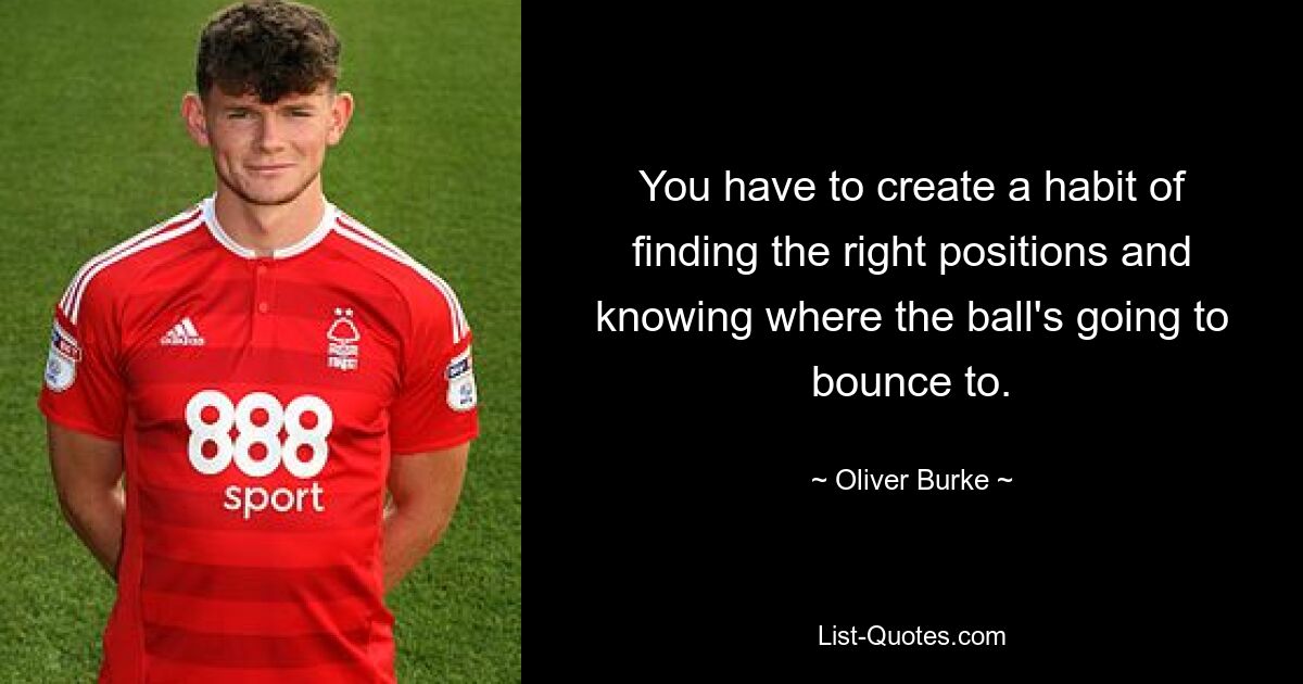 You have to create a habit of finding the right positions and knowing where the ball's going to bounce to. — © Oliver Burke