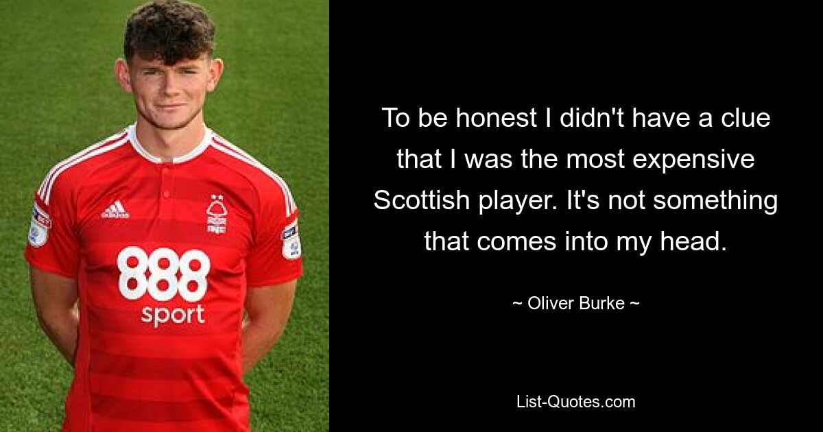 To be honest I didn't have a clue that I was the most expensive Scottish player. It's not something that comes into my head. — © Oliver Burke