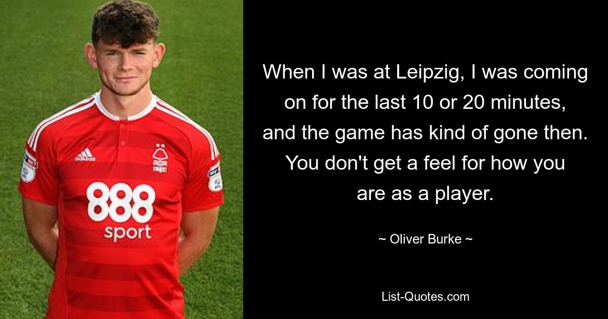 When I was at Leipzig, I was coming on for the last 10 or 20 minutes, and the game has kind of gone then. You don't get a feel for how you are as a player. — © Oliver Burke