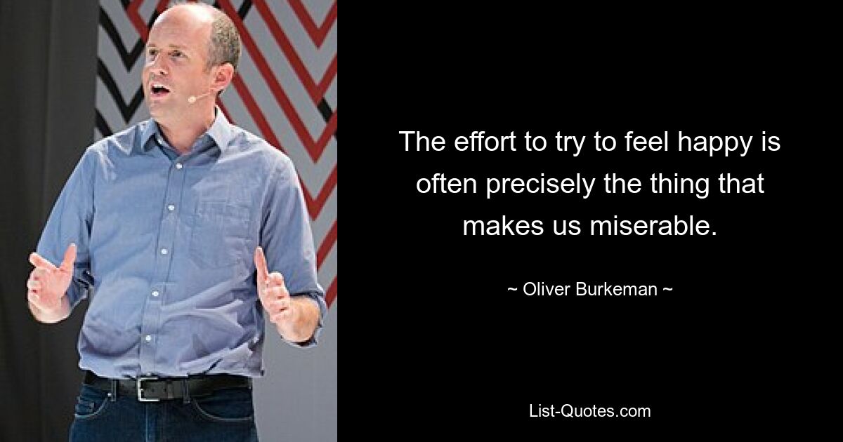 The effort to try to feel happy is often precisely the thing that makes us miserable. — © Oliver Burkeman