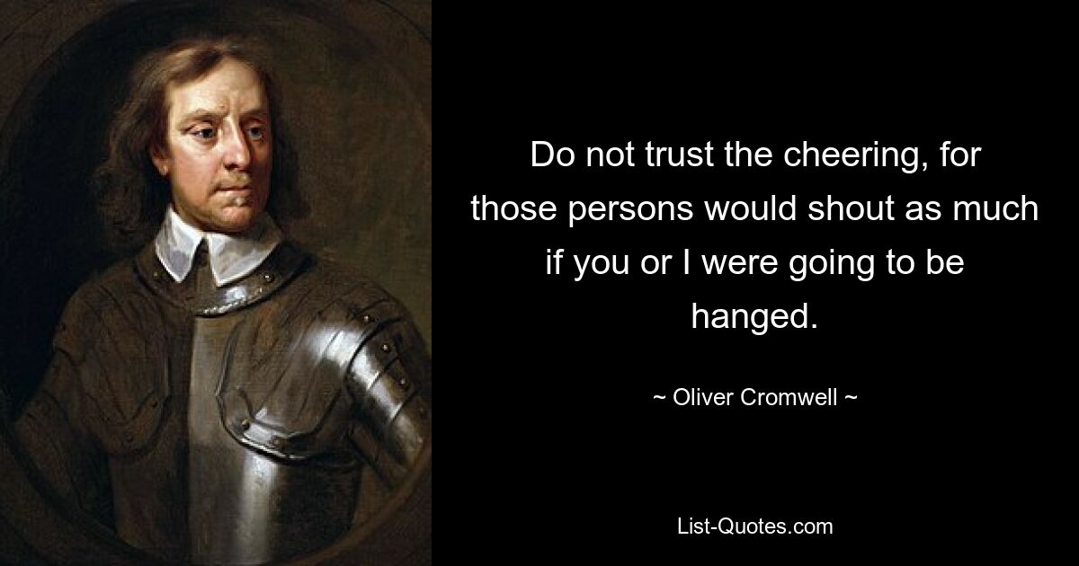 Do not trust the cheering, for those persons would shout as much if you or I were going to be hanged. — © Oliver Cromwell