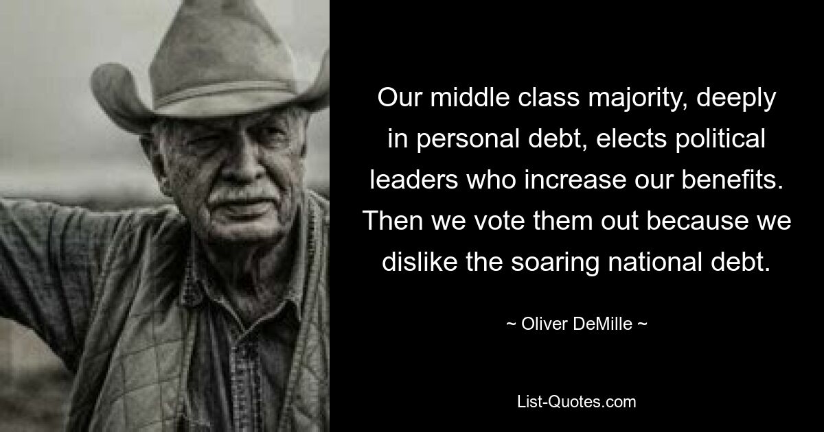 Our middle class majority, deeply in personal debt, elects political leaders who increase our benefits. Then we vote them out because we dislike the soaring national debt. — © Oliver DeMille