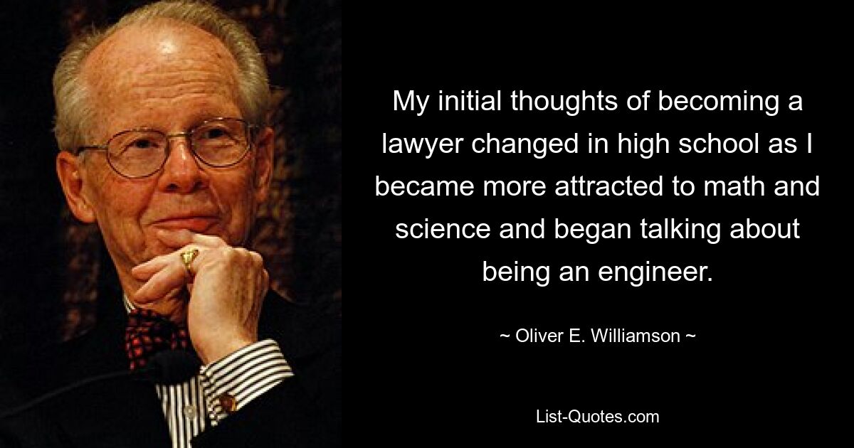 My initial thoughts of becoming a lawyer changed in high school as I became more attracted to math and science and began talking about being an engineer. — © Oliver E. Williamson