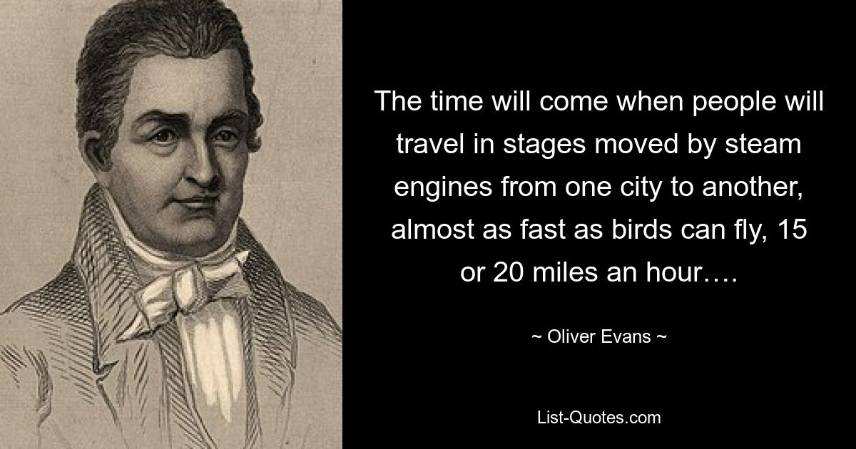 The time will come when people will travel in stages moved by steam engines from one city to another, almost as fast as birds can fly, 15 or 20 miles an hour…. — © Oliver Evans