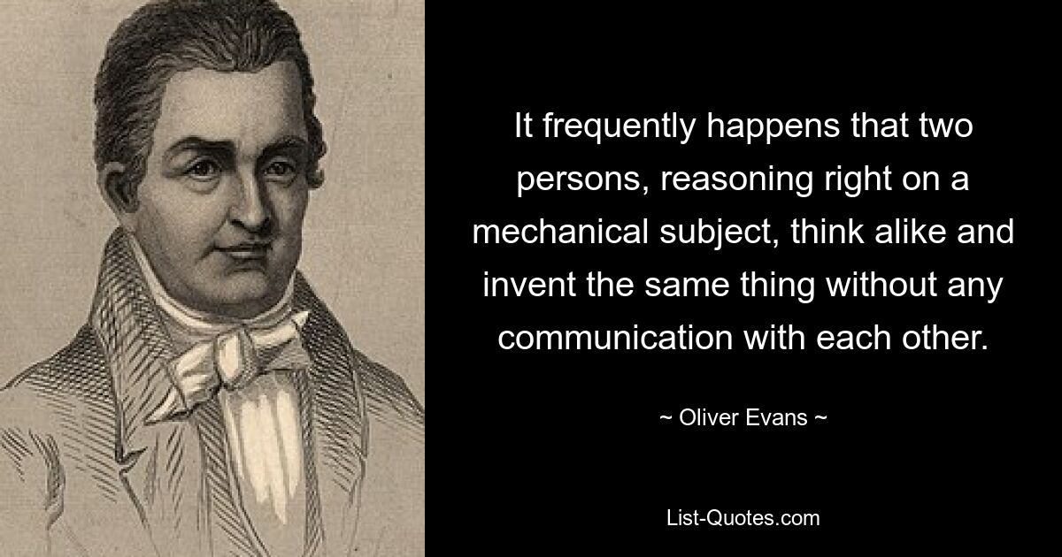 It frequently happens that two persons, reasoning right on a mechanical subject, think alike and invent the same thing without any communication with each other. — © Oliver Evans