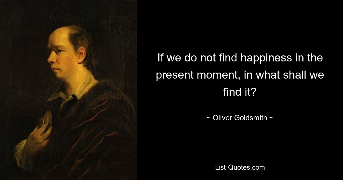 If we do not find happiness in the present moment, in what shall we find it? — © Oliver Goldsmith