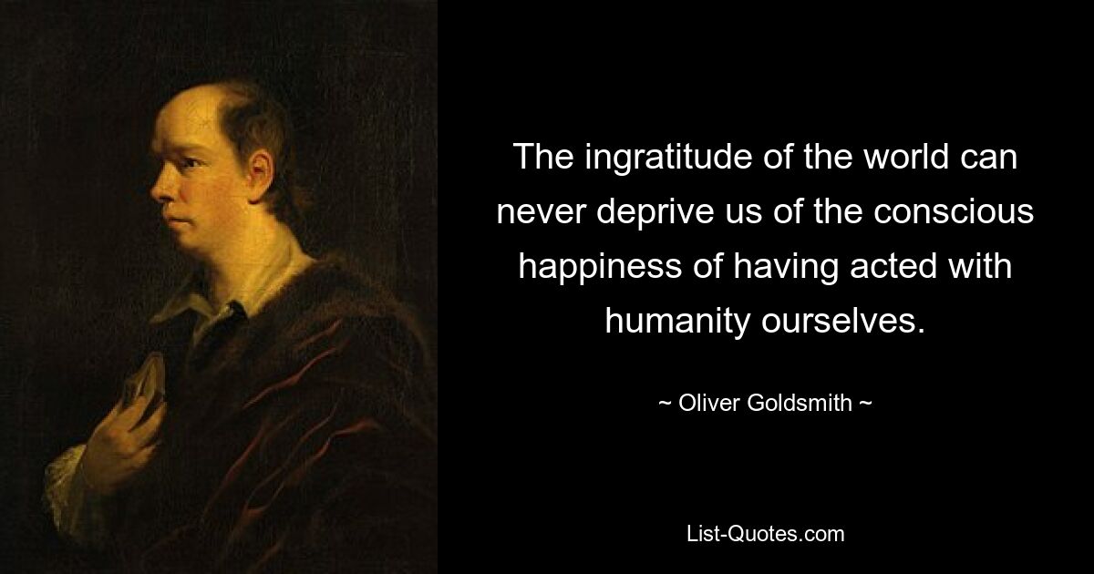 The ingratitude of the world can never deprive us of the conscious happiness of having acted with humanity ourselves. — © Oliver Goldsmith