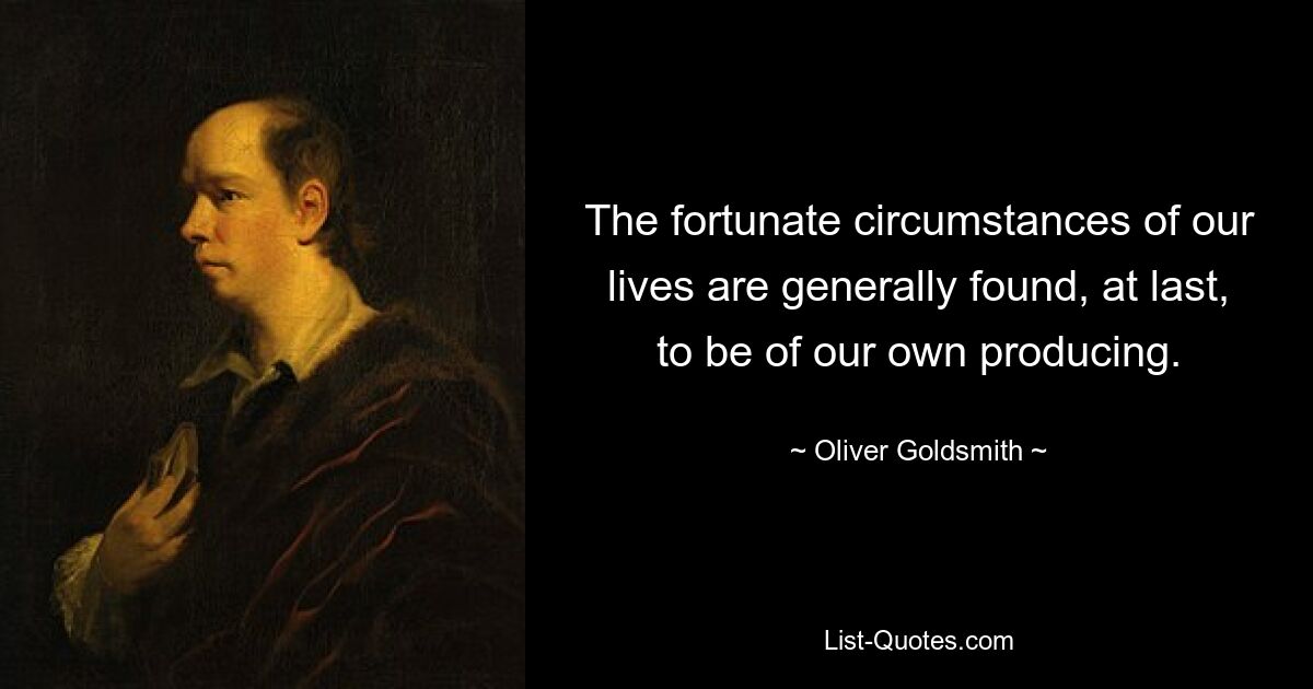 The fortunate circumstances of our lives are generally found, at last, to be of our own producing. — © Oliver Goldsmith