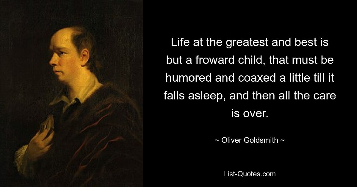 Life at the greatest and best is but a froward child, that must be humored and coaxed a little till it falls asleep, and then all the care is over. — © Oliver Goldsmith