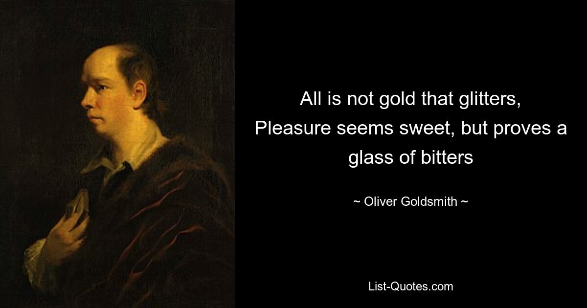 All is not gold that glitters,
Pleasure seems sweet, but proves a glass of bitters — © Oliver Goldsmith