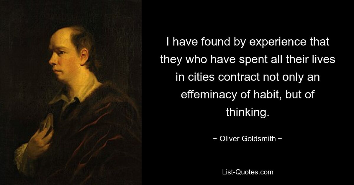 I have found by experience that they who have spent all their lives in cities contract not only an effeminacy of habit, but of thinking. — © Oliver Goldsmith