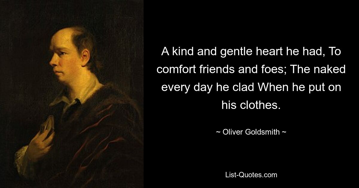 A kind and gentle heart he had, To comfort friends and foes; The naked every day he clad When he put on his clothes. — © Oliver Goldsmith