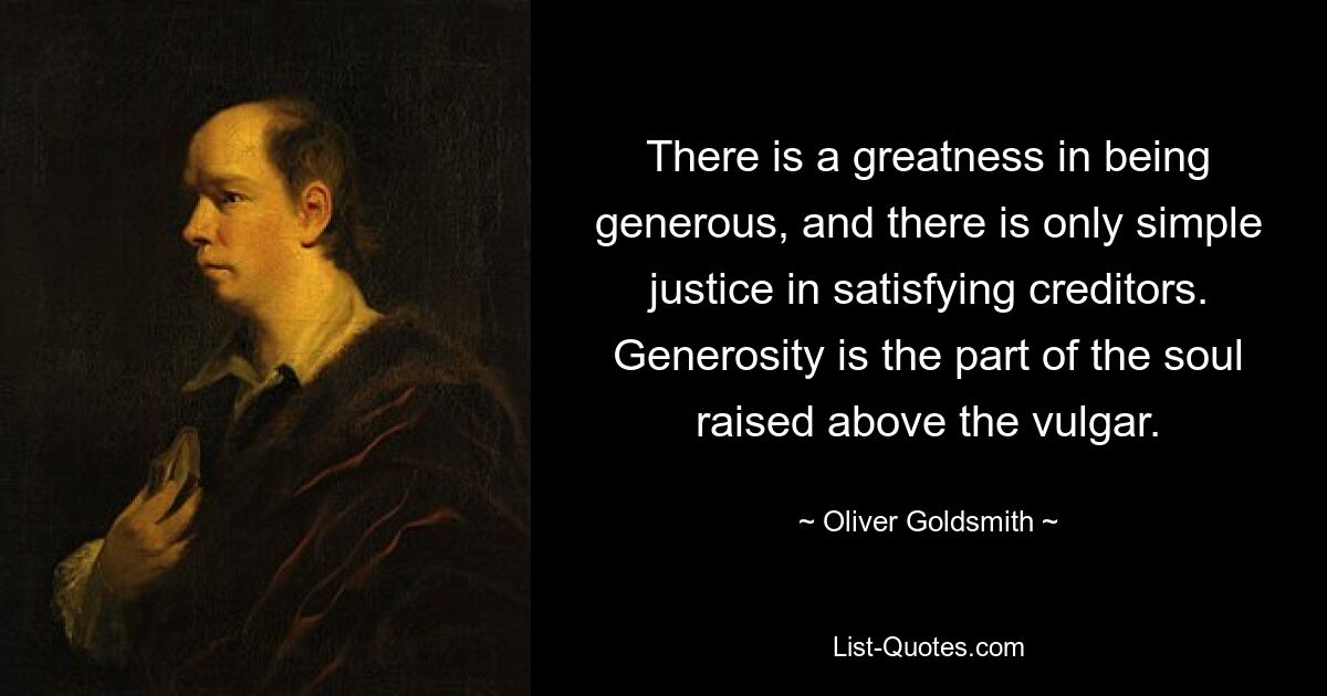 There is a greatness in being generous, and there is only simple justice in satisfying creditors. Generosity is the part of the soul raised above the vulgar. — © Oliver Goldsmith