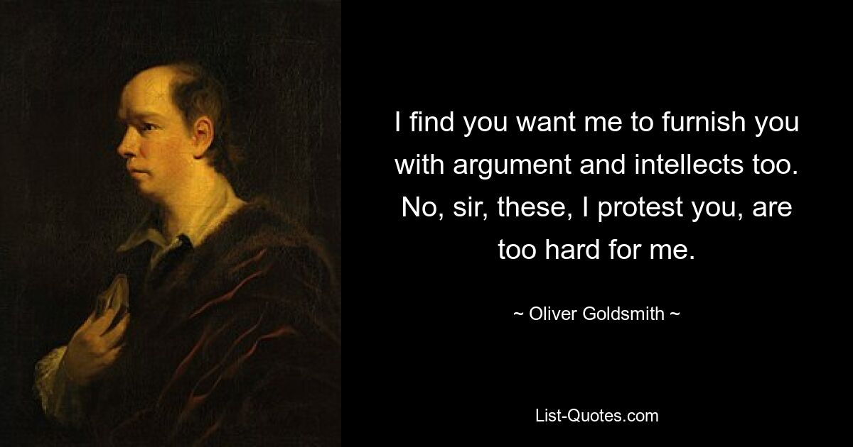 I find you want me to furnish you with argument and intellects too. No, sir, these, I protest you, are too hard for me. — © Oliver Goldsmith