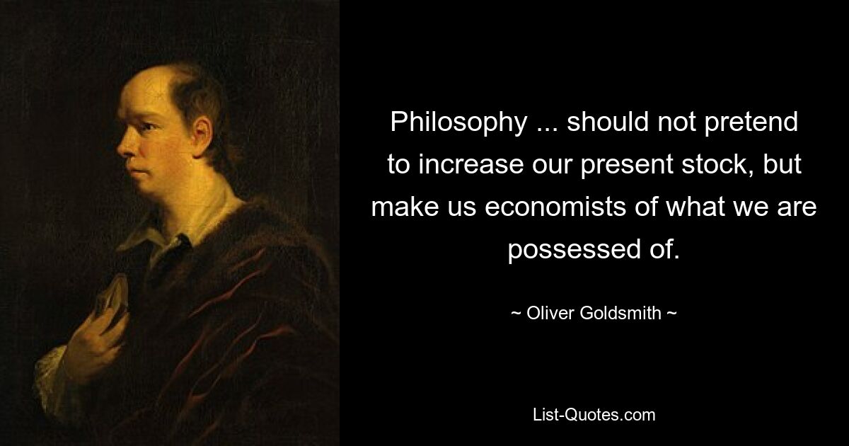 Philosophy ... should not pretend to increase our present stock, but make us economists of what we are possessed of. — © Oliver Goldsmith