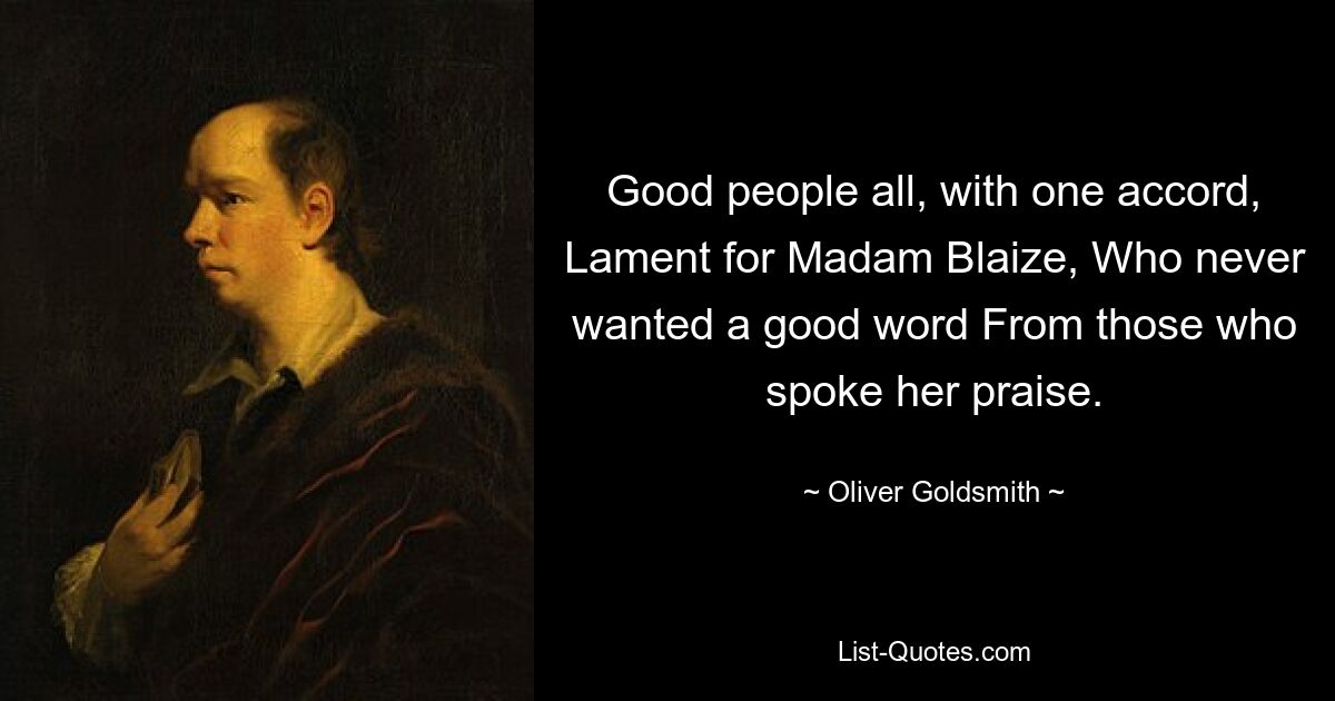 Good people all, with one accord, Lament for Madam Blaize, Who never wanted a good word From those who spoke her praise. — © Oliver Goldsmith