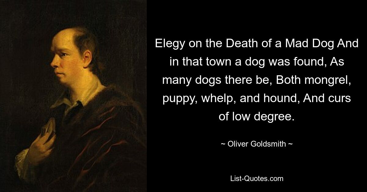 Elegy on the Death of a Mad Dog And in that town a dog was found, As many dogs there be, Both mongrel, puppy, whelp, and hound, And curs of low degree. — © Oliver Goldsmith