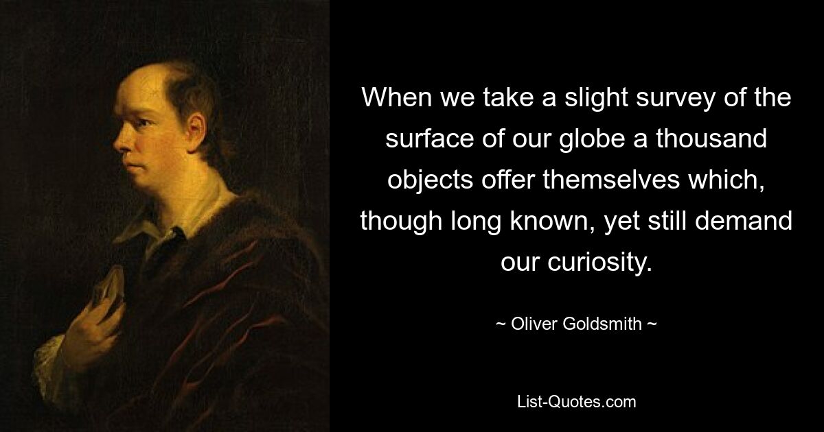 When we take a slight survey of the surface of our globe a thousand objects offer themselves which, though long known, yet still demand our curiosity. — © Oliver Goldsmith