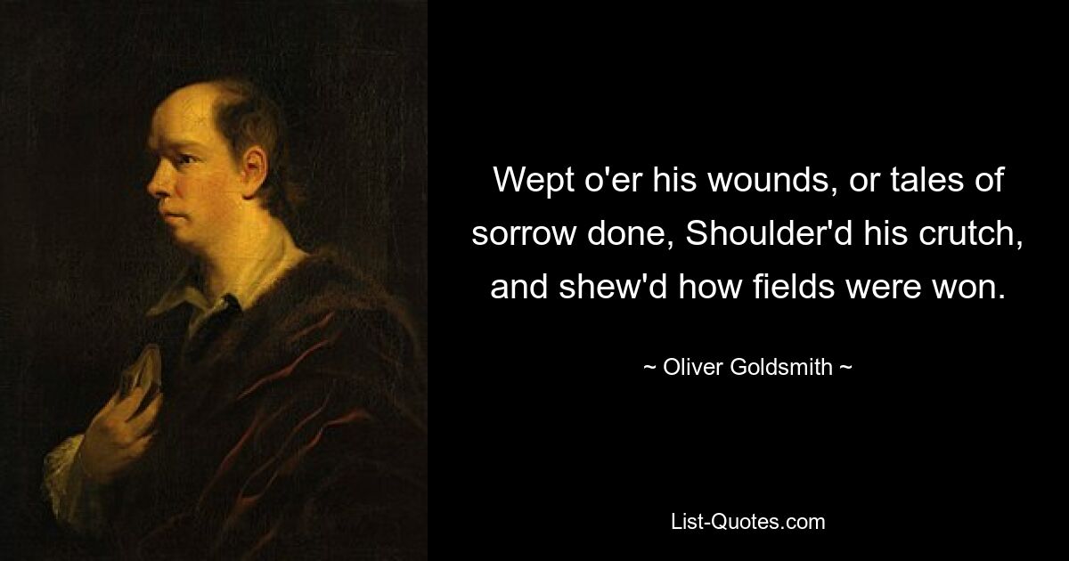 Wept o'er his wounds, or tales of sorrow done, Shoulder'd his crutch, and shew'd how fields were won. — © Oliver Goldsmith