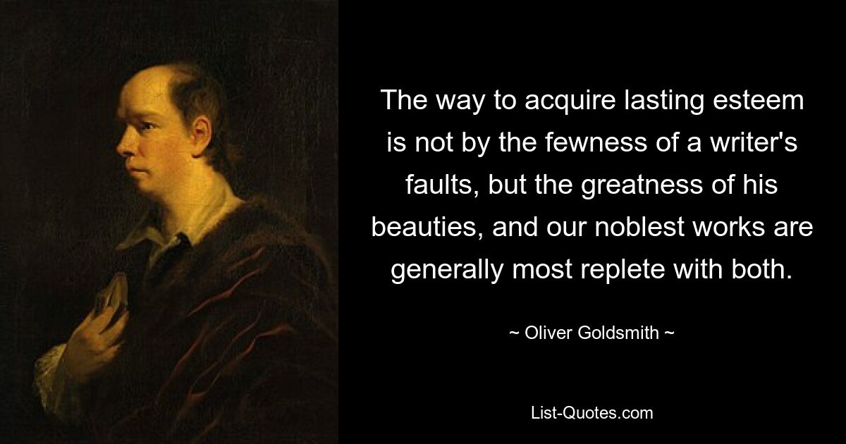 The way to acquire lasting esteem is not by the fewness of a writer's faults, but the greatness of his beauties, and our noblest works are generally most replete with both. — © Oliver Goldsmith