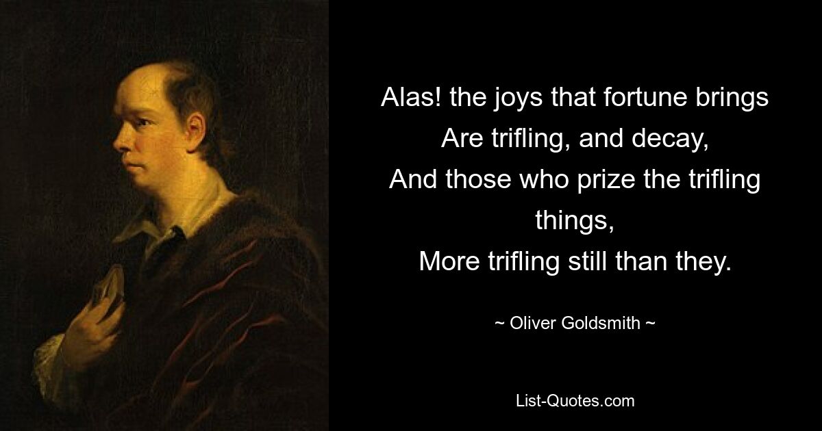 Alas! the joys that fortune brings
Are trifling, and decay,
And those who prize the trifling things,
More trifling still than they. — © Oliver Goldsmith