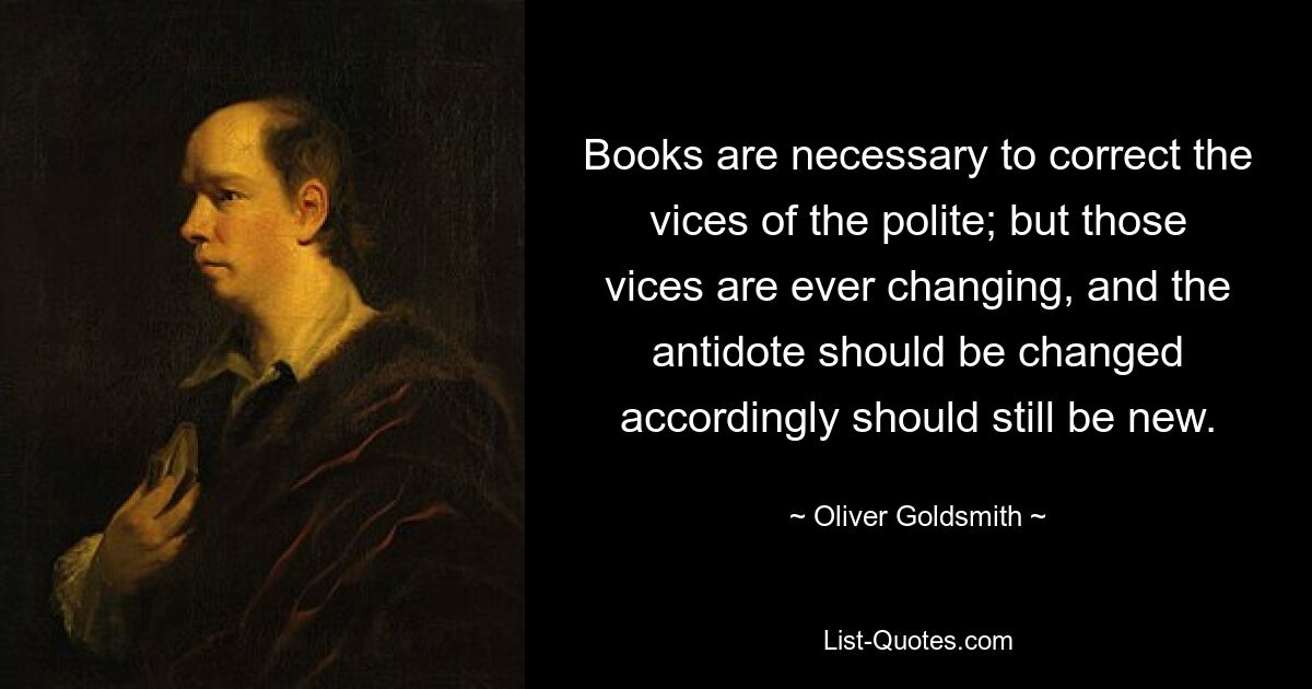 Books are necessary to correct the vices of the polite; but those vices are ever changing, and the antidote should be changed accordingly should still be new. — © Oliver Goldsmith