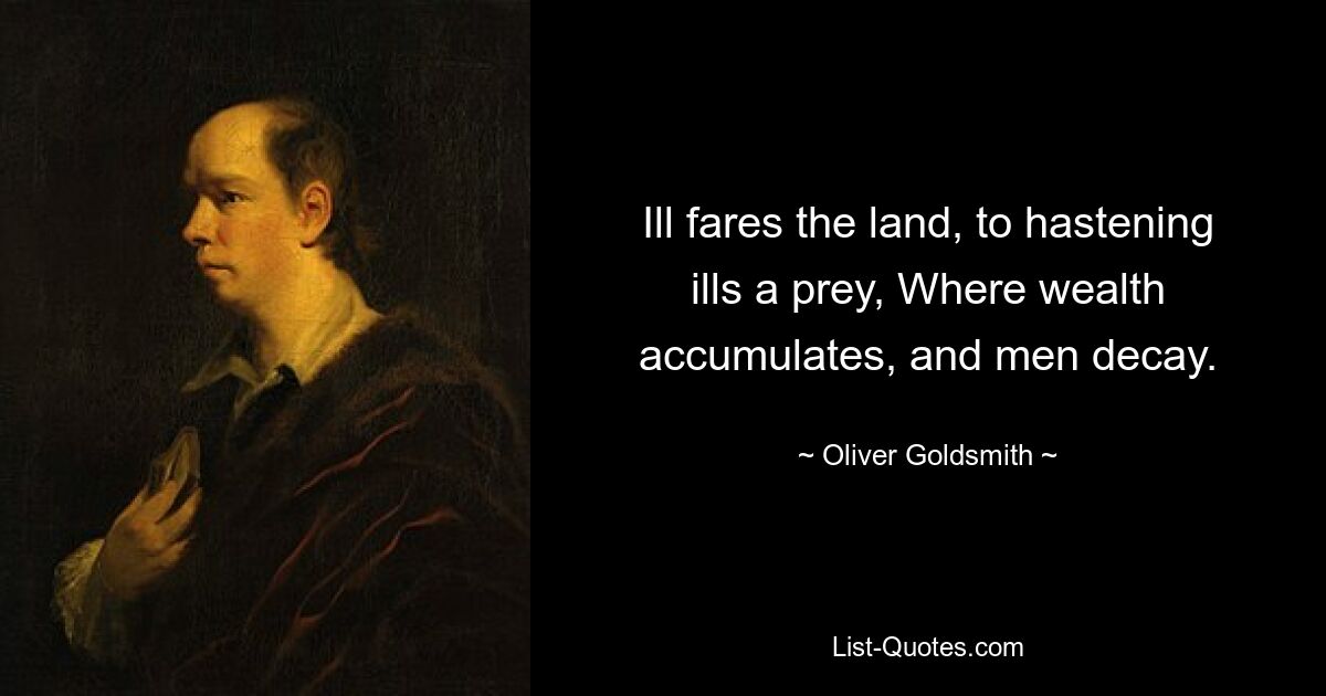 Ill fares the land, to hastening ills a prey, Where wealth accumulates, and men decay. — © Oliver Goldsmith