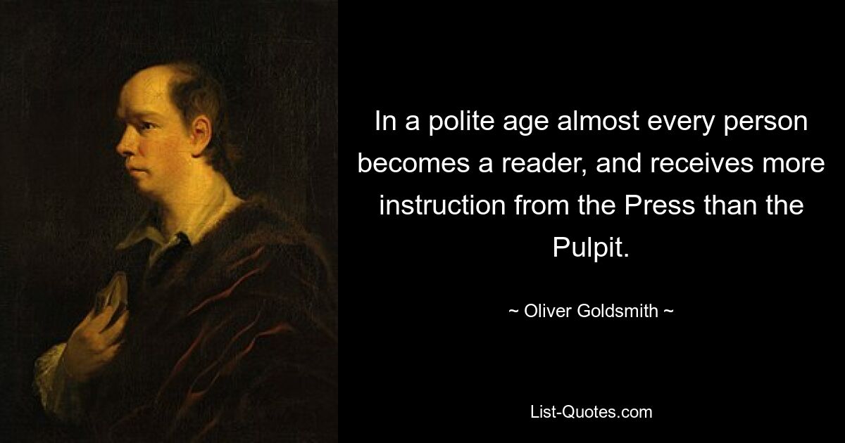 In a polite age almost every person becomes a reader, and receives more instruction from the Press than the Pulpit. — © Oliver Goldsmith