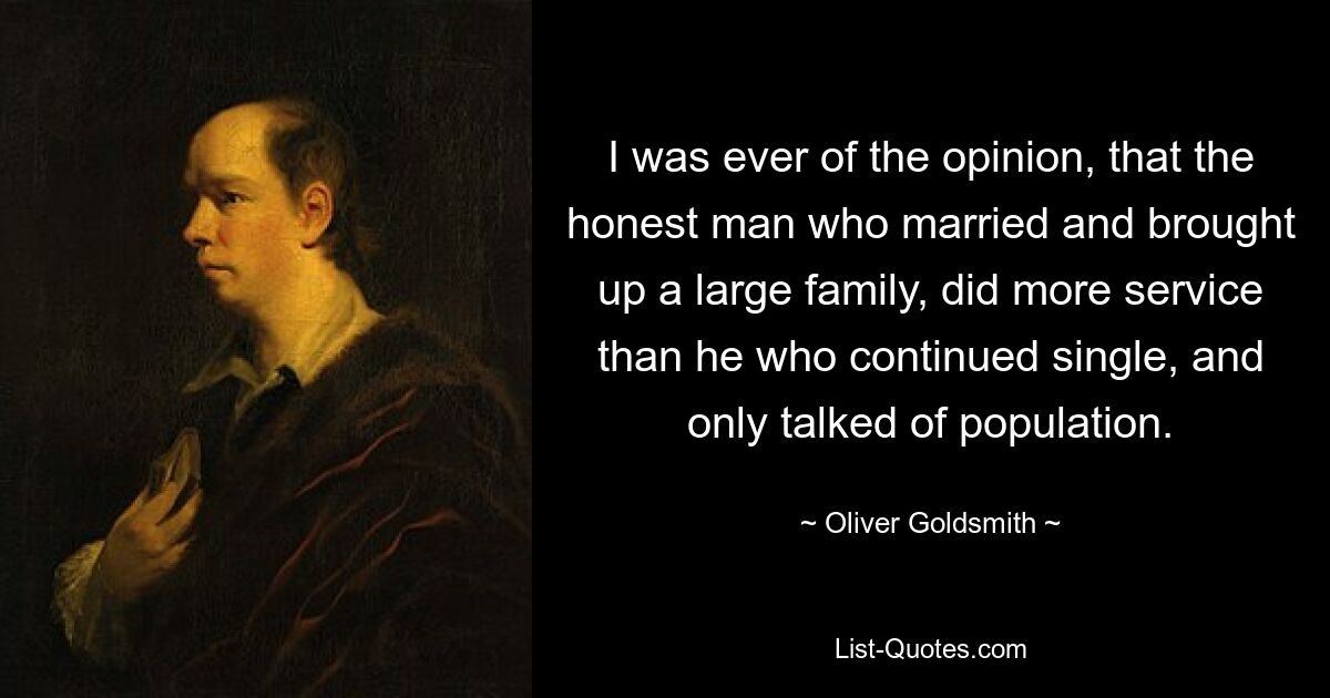 I was ever of the opinion, that the honest man who married and brought up a large family, did more service than he who continued single, and only talked of population. — © Oliver Goldsmith