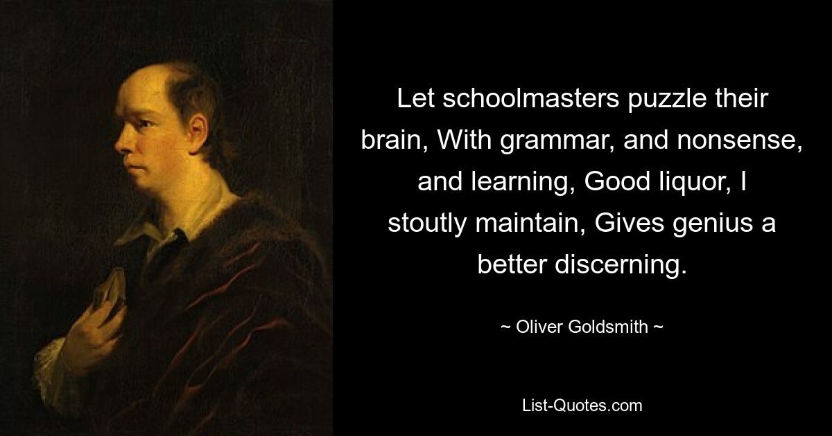 Let schoolmasters puzzle their brain, With grammar, and nonsense, and learning, Good liquor, I stoutly maintain, Gives genius a better discerning. — © Oliver Goldsmith