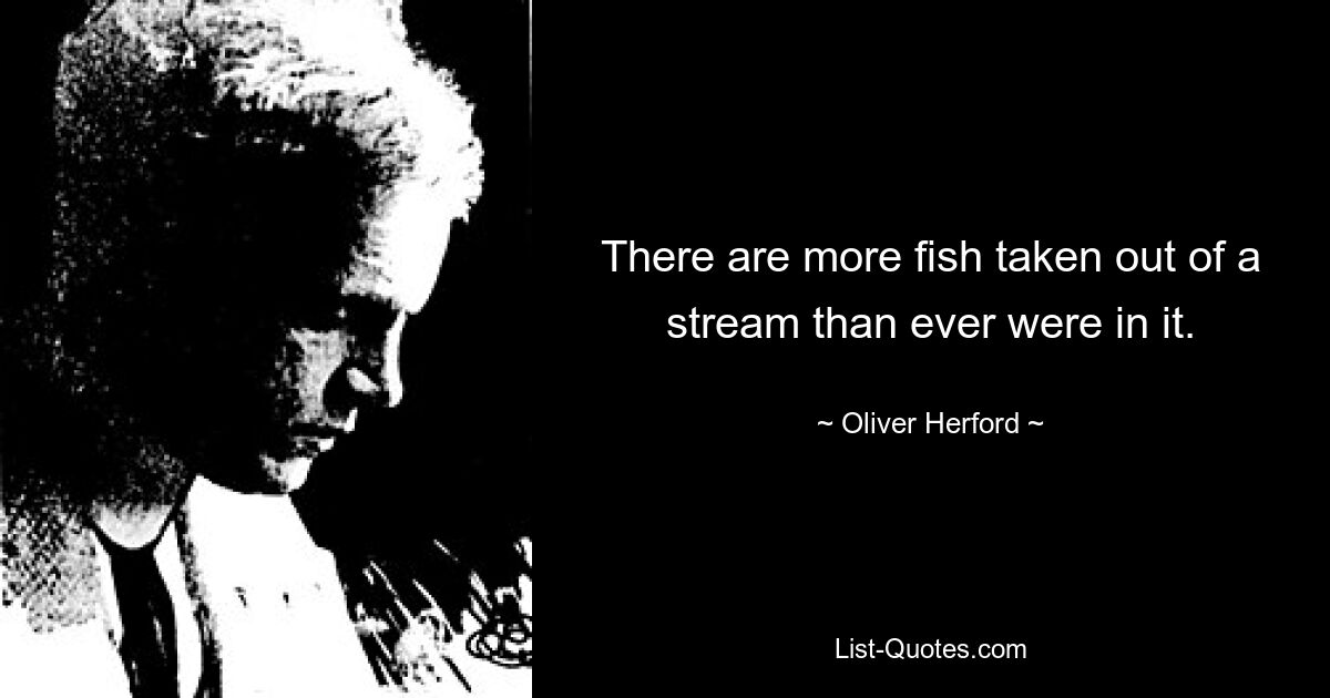 There are more fish taken out of a stream than ever were in it. — © Oliver Herford