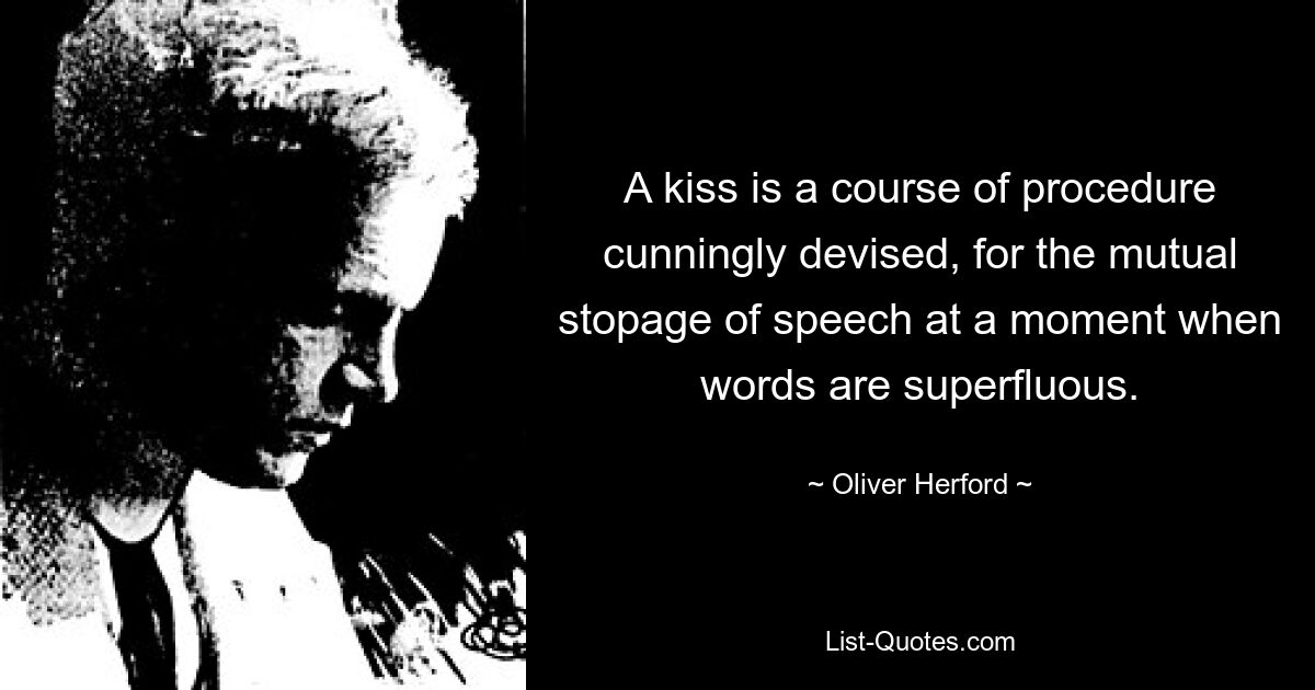 A kiss is a course of procedure cunningly devised, for the mutual stopage of speech at a moment when words are superfluous. — © Oliver Herford