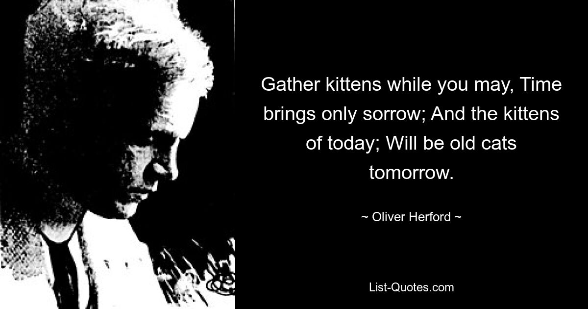 Gather kittens while you may, Time brings only sorrow; And the kittens of today; Will be old cats tomorrow. — © Oliver Herford