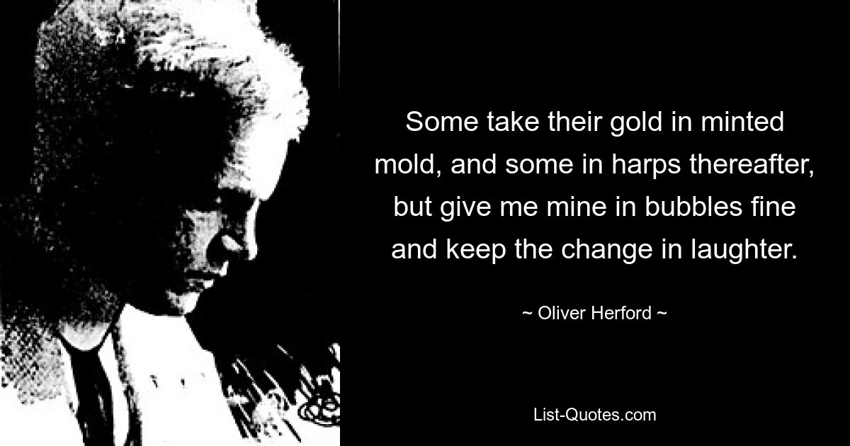 Some take their gold in minted mold, and some in harps thereafter, but give me mine in bubbles fine and keep the change in laughter. — © Oliver Herford