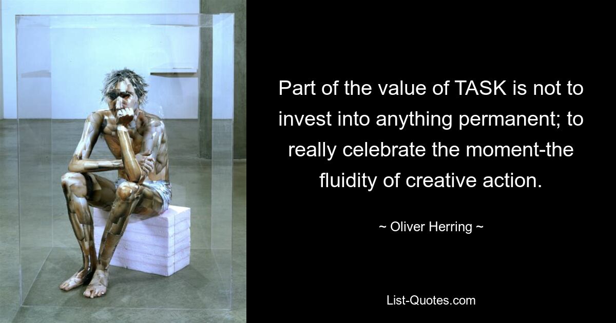 Part of the value of TASK is not to invest into anything permanent; to really celebrate the moment-the fluidity of creative action. — © Oliver Herring